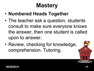 Mastery 
• Numbered Heads Together 
• The teacher ask a question, students 
consult to make sure everyone knows 
the answer, then one student is called 
upon to answer. 
• Review, checking for knowledge, 
comprehension. Tutoring. 
10/20/2014 11 
 