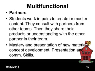 Multifunctional 
• Partners 
• Students work in pairs to create or master 
content. They consult with partners from 
other teams. Then they share their 
products or understanding with the other 
partner in their team. 
• Mastery and presentation of new material, 
concept development. Presentation and 
comm. Skills. 
10/20/2014 19 
 
