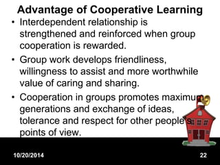 Advantage of Cooperative Learning 
• Interdependent relationship is 
strengthened and reinforced when group 
cooperation is rewarded. 
• Group work develops friendliness, 
willingness to assist and more worthwhile 
value of caring and sharing. 
• Cooperation in groups promotes maximum 
generations and exchange of ideas, 
tolerance and respect for other people’s 
points of view. 
10/20/2014 22 
 