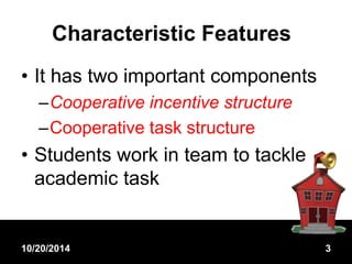 Characteristic Features 
• It has two important components 
–Cooperative incentive structure 
–Cooperative task structure 
• Students work in team to tackle 
academic task 
10/20/2014 3 
 