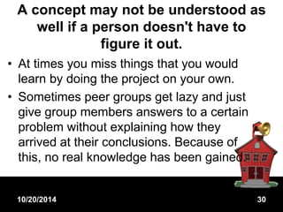 A concept may not be understood as 
well if a person doesn't have to 
figure it out. 
• At times you miss things that you would 
learn by doing the project on your own. 
• Sometimes peer groups get lazy and just 
give group members answers to a certain 
problem without explaining how they 
arrived at their conclusions. Because of 
this, no real knowledge has been gained. 
10/20/2014 30 
 