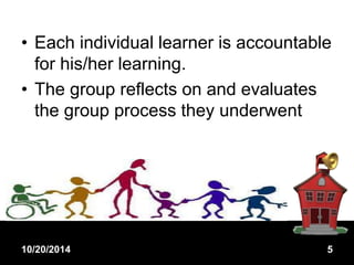 • Each individual learner is accountable 
for his/her learning. 
• The group reflects on and evaluates 
the group process they underwent 
10/20/2014 5 
 