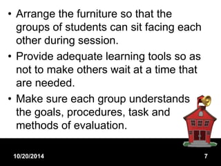 • Arrange the furniture so that the 
groups of students can sit facing each 
other during session. 
• Provide adequate learning tools so as 
not to make others wait at a time that 
are needed. 
• Make sure each group understands 
the goals, procedures, task and 
methods of evaluation. 
10/20/2014 7 
 