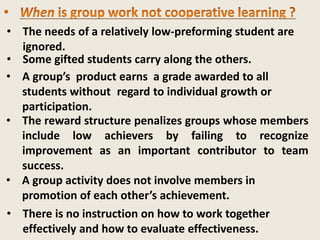 • The needs of a relatively low-preforming student are
ignored.
• Some gifted students carry along the others.
• A group’s product earns a grade awarded to all
students without regard to individual growth or
participation.
• The reward structure penalizes groups whose members
include low achievers by failing to recognize
improvement as an important contributor to team
success.
• A group activity does not involve members in
promotion of each other’s achievement.
• There is no instruction on how to work together
effectively and how to evaluate effectiveness.
 