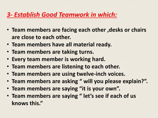 3- Establish Good Teamwork in which:
• Team members are facing each other ,desks or chairs
are close to each other.
• Team members have all material ready.
• Team members are taking turns.
• Every team member is working hard.
• Team members are listening to each other.
• Team members are using twelve-inch voices.
• Team members are asking “ will you please explain?”.
• Team members are saying “it is your own”.
• Team members are saying “ let’s see if each of us
knows this.”
 