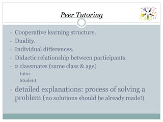 Peer Tutoring
- Cooperative learning structure.
- Duality.
- Individual differences.
- Didactic relationship between participants.
- 2 classmates (same class & age)
- tutor
- Student
- detailed explanations: process of solving a
problem (no solutions should be already made!)
 