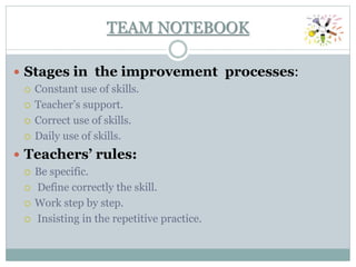  Stages in the improvement processes:
 Constant use of skills.
 Teacher’s support.
 Correct use of skills.
 Daily use of skills.
 Teachers’ rules:
 Be specific.
 Define correctly the skill.
 Work step by step.
 Insisting in the repetitive practice.
TEAM NOTEBOOK
 