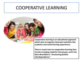 COOPERATIVE LEARNING
Cooperative learning is an educational approach
which aims to organize classroom activities into
academic and social learning experiences.
There is much more to cooperative learning than
merely arranging students into groups, and it has
been described as "structuring positive
interdependence."
 