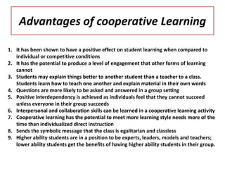 Advantages of cooperative Learning
1. It has been shown to have a positive effect on student learning when compared to
individual or competitive conditions
2. It has the potential to produce a level of engagement that other forms of learning
cannot
3. Students may explain things better to another student than a teacher to a class.
Students learn how to teach one another and explain material in their own words
4. Questions are more likely to be asked and answered in a group setting
5. Positive interdependency is achieved as individuals feel that they cannot succeed
unless everyone in their group succeeds
6. Interpersonal and collaboration skills can be learned in a cooperative learning activity
7. Cooperative learning has the potential to meet more learning style needs more of the
time than individualized direct instruction
8. Sends the symbolic message that the class is egalitarian and classless
9. Higher ability students are in a position to be experts, leaders, models and teachers;
lower ability students get the benefits of having higher ability students in their group.
 