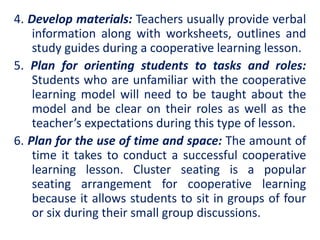4. Develop materials: Teachers usually provide verbal
information along with worksheets, outlines and
study guides during a cooperative learning lesson.
5. Plan for orienting students to tasks and roles:
Students who are unfamiliar with the cooperative
learning model will need to be taught about the
model and be clear on their roles as well as the
teacher’s expectations during this type of lesson.
6. Plan for the use of time and space: The amount of
time it takes to conduct a successful cooperative
learning lesson. Cluster seating is a popular
seating arrangement for cooperative learning
because it allows students to sit in groups of four
or six during their small group discussions.
 
