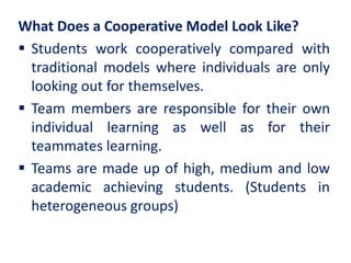 What Does a Cooperative Model Look Like?
 Students work cooperatively compared with
traditional models where individuals are only
looking out for themselves.
 Team members are responsible for their own
individual learning as well as for their
teammates learning.
 Teams are made up of high, medium and low
academic achieving students. (Students in
heterogeneous groups)
 
