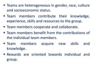  Teams are heterogeneous in gender, race, culture
and socioeconomic status.
 Team members contribute their knowledge,
experience, skills and resources to the group.
 Team members cooperate and collaborate.
 Team members benefit from the contributions of
the individual team members.
 Team members acquire new skills and
knowledge.
 Rewards are oriented towards individual and
group.
 