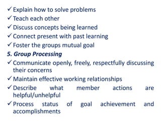 Explain how to solve problems
Teach each other
Discuss concepts being learned
Connect present with past learning
Foster the groups mutual goal
5. Group Processing
Communicate openly, freely, respectfully discussing
their concerns
Maintain effective working relationships
Describe what member actions are
helpful/unhelpful
Process status of goal achievement and
accomplishments
 