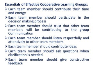Essentials of Effective Cooperative Learning Groups:
Each team member should contribute their time
and energy
Each team member should participate in the
decision making process
Each team member should trust that other team
members will be contributing to the group
Communication
Each team member should listen respectfully and
attentively to other team members
Each team member should contribute ideas
Each team member should ask questions when
clarification is needed
Each team member should give constructive
feedback
 