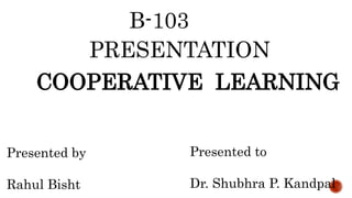 B-103
PRESENTATION
COOPERATIVE LEARNING
Presented by
Rahul Bisht
Presented to
Dr. Shubhra P. Kandpal
 