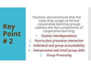 Key
Point
# 2
Teachers should ensure that the
tasks they assign to formal
cooperative learning groups
address the five components of
cooperative learning:
1. Positive interdependence
2. Face-to-face promotive interaction
3. Individual and group accountability
4. Interpersonal and small group skills
5. Group Processing
 