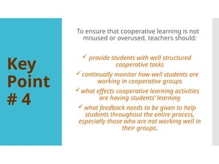 Key
Point
# 4
To ensure that cooperative learning is not
misused or overused, teachers should:
 provide students with well structured
cooperative tasks
continually monitor how well students are
working in cooperative groups
what effects cooperative learning activities
are having students’ learning
 what feedback needs to be given to help
students throughout the entire process,
especially those who are not working well in
their groups.
 