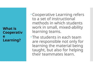 What is
Cooperativ
e
Learning?
Cooperative Learning refers
to a set of instructional
methods in which students
work in small, mixed-ability
learning teams.
The students in each team
are responsible not only for
learning the material being
taught, but also for helping
their teammates learn.
 