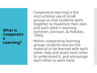 What is
Cooperativ
e
Learning?
 Cooperative learning is the
instructional use of small
groups so that students work
together to maximize their own
and each other's learning
(Johnson, Johnson, & Holubec,
1993).
 Within cooperative learning
groups students discuss the
material to be learned with each
other, help and assist each other
to understand it, and encourage
each other to work hard.
 