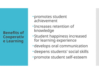 Benefits of
Cooperativ
e Learning
•promotes student
achievement
•Increases retention of
knowledge
•Student happiness increased
for learning experience
•develops oral communication
•deepens students' social skills
•promote student self-esteem
 