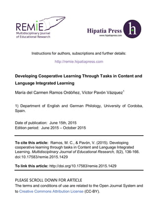 Instructions for authors, subscriptions and further details:
http://remie.hipatiapress.com
Developing Cooperative Learning Through Tasks in Content and
Language Integrated Learning
María del Carmen Ramos Ordóñez, Víctor Pavón Vázquez1
1) Department of English and German Philology, University of Cordoba,
Spain.
Date of publication: June 15th, 2015
Edition period: June 2015 – October 2015
To cite this article: Ramos, M. C., & Pavón, V. (2015). Developing
cooperative learning through tasks in Content and Language Integrated
Learning. Multidisciplinary Journal of Educational Research, 5(2), 136-166.
doi:10.17583/remie.2015.1429
To link this article: http://doi.org/10.17583/remie.2015.1429
PLEASE SCROLL DOWN FOR ARTICLE
The terms and conditions of use are related to the Open Journal System and
to Creative Commons Attribution License (CC-BY).
 