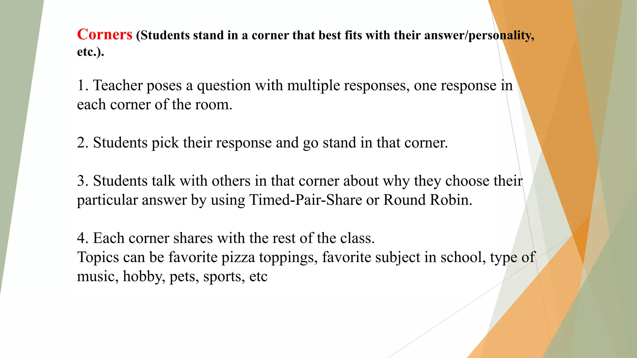 Corners (Students stand in a corner that best fits with their answer/personality,
etc.).
1. Teacher poses a question with multiple responses, one response in
each corner of the room.
2. Students pick their response and go stand in that corner.
3. Students talk with others in that corner about why they choose their
particular answer by using Timed-Pair-Share or Round Robin.
4. Each corner shares with the rest of the class.
Topics can be favorite pizza toppings, favorite subject in school, type of
music, hobby, pets, sports, etc
 