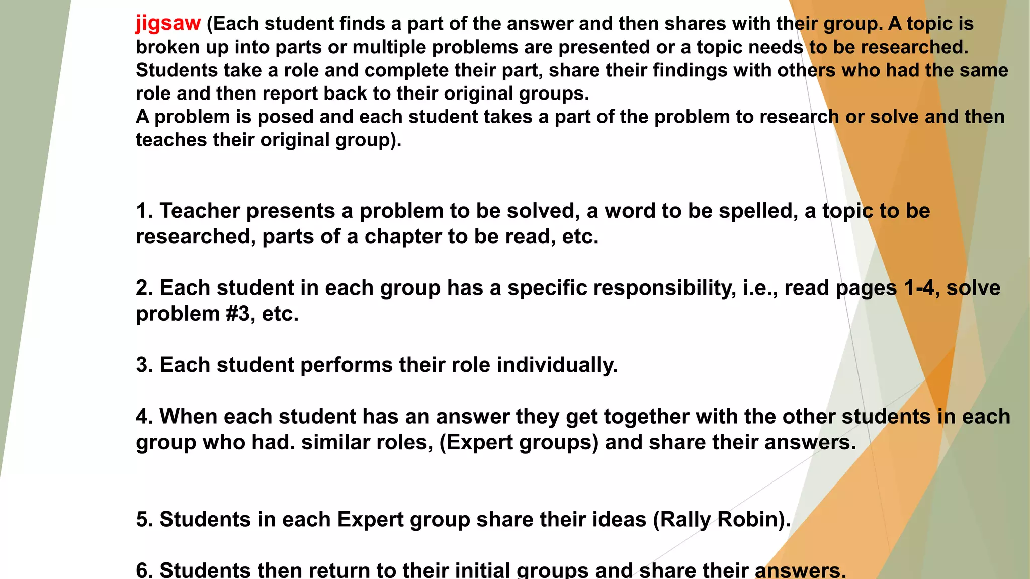 jigsaw (Each student finds a part of the answer and then shares with their group. A topic is
broken up into parts or multiple problems are presented or a topic needs to be researched.
Students take a role and complete their part, share their findings with others who had the same
role and then report back to their original groups.
A problem is posed and each student takes a part of the problem to research or solve and then
teaches their original group).
1. Teacher presents a problem to be solved, a word to be spelled, a topic to be
researched, parts of a chapter to be read, etc.
2. Each student in each group has a specific responsibility, i.e., read pages 1-4, solve
problem #3, etc.
3. Each student performs their role individually.
4. When each student has an answer they get together with the other students in each
group who had. similar roles, (Expert groups) and share their answers.
5. Students in each Expert group share their ideas (Rally Robin).
6. Students then return to their initial groups and share their answers.
 