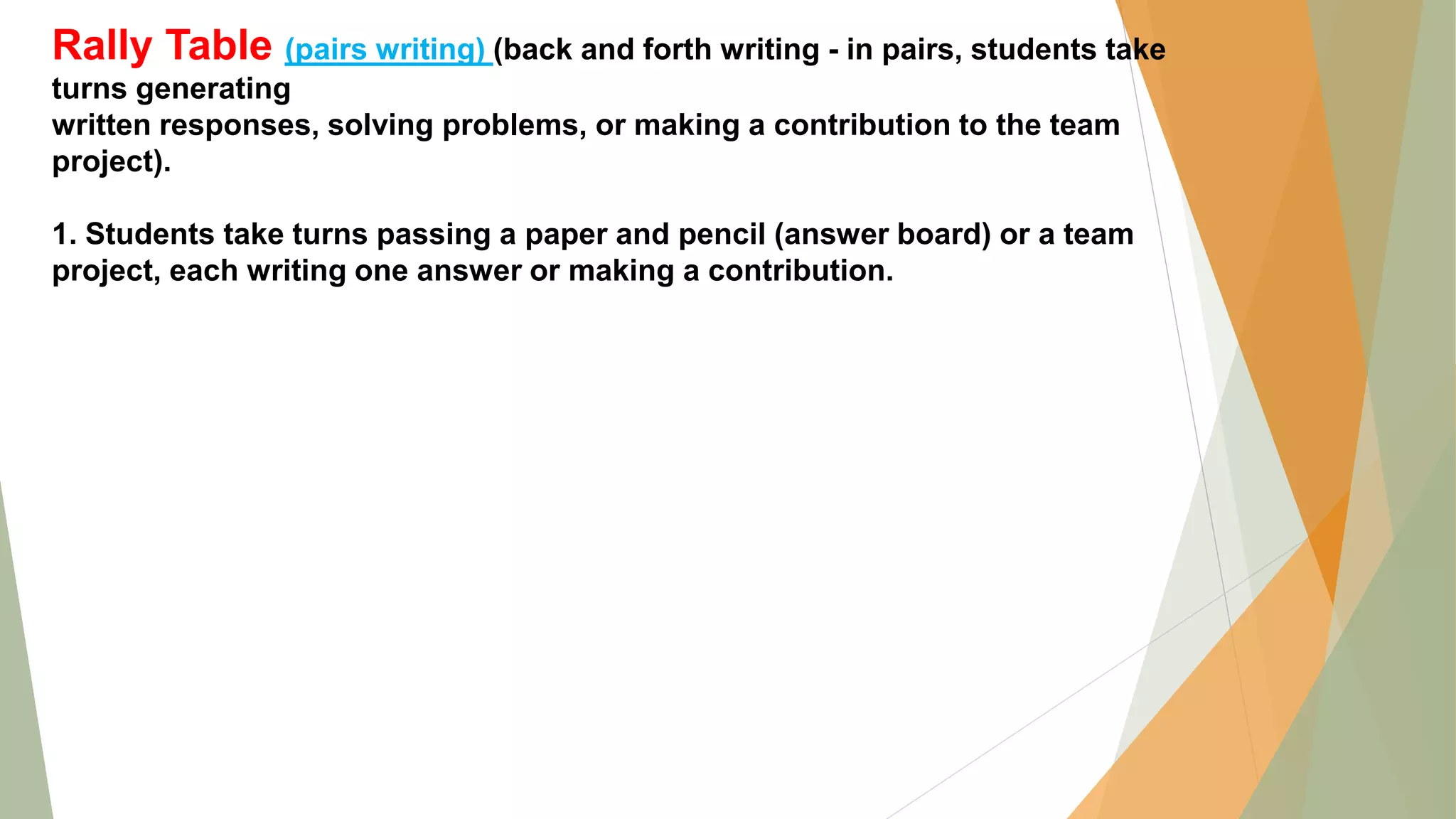 Rally Table (pairs writing) (back and forth writing - in pairs, students take
turns generating
written responses, solving problems, or making a contribution to the team
project).
1. Students take turns passing a paper and pencil (answer board) or a team
project, each writing one answer or making a contribution.
 