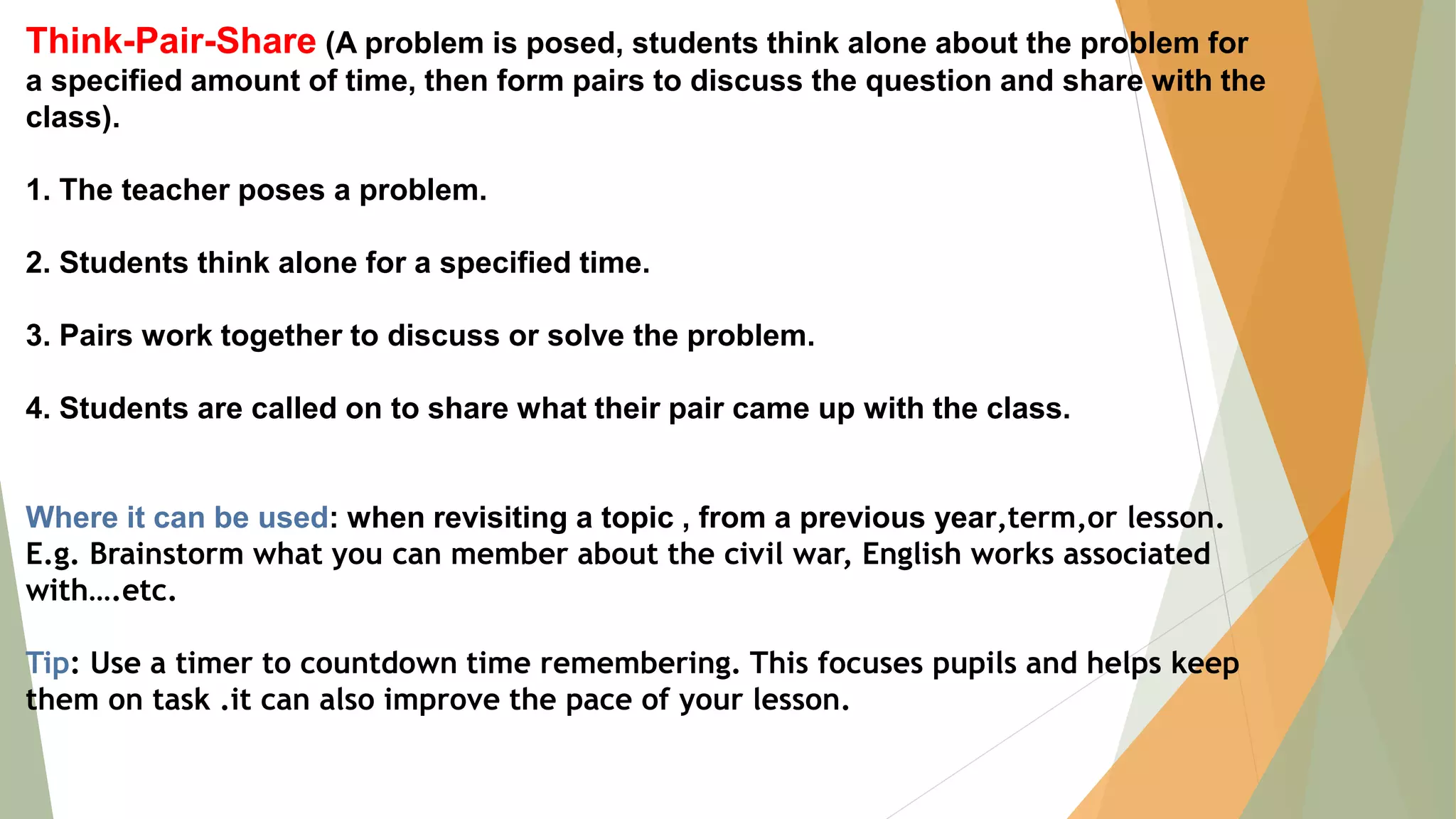 Think-Pair-Share (A problem is posed, students think alone about the problem for
a specified amount of time, then form pairs to discuss the question and share with the
class).
1. The teacher poses a problem.
2. Students think alone for a specified time.
3. Pairs work together to discuss or solve the problem.
4. Students are called on to share what their pair came up with the class.
Where it can be used: when revisiting a topic , from a previous year,term,or lesson.
E.g. Brainstorm what you can member about the civil war, English works associated
with….etc.
Tip: Use a timer to countdown time remembering. This focuses pupils and helps keep
them on task .it can also improve the pace of your lesson.
 