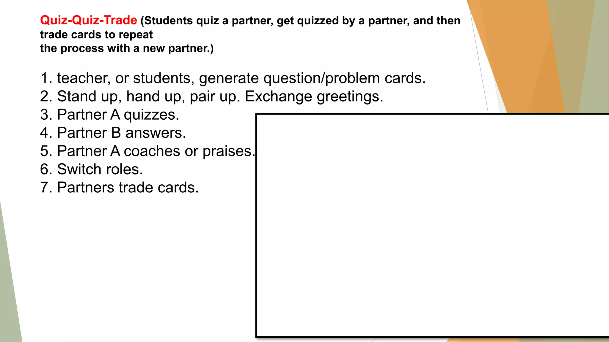 Quiz-Quiz-Trade (Students quiz a partner, get quizzed by a partner, and then
trade cards to repeat
the process with a new partner.)
1. teacher, or students, generate question/problem cards.
2. Stand up, hand up, pair up. Exchange greetings.
3. Partner A quizzes.
4. Partner B answers.
5. Partner A coaches or praises.
6. Switch roles.
7. Partners trade cards.
 