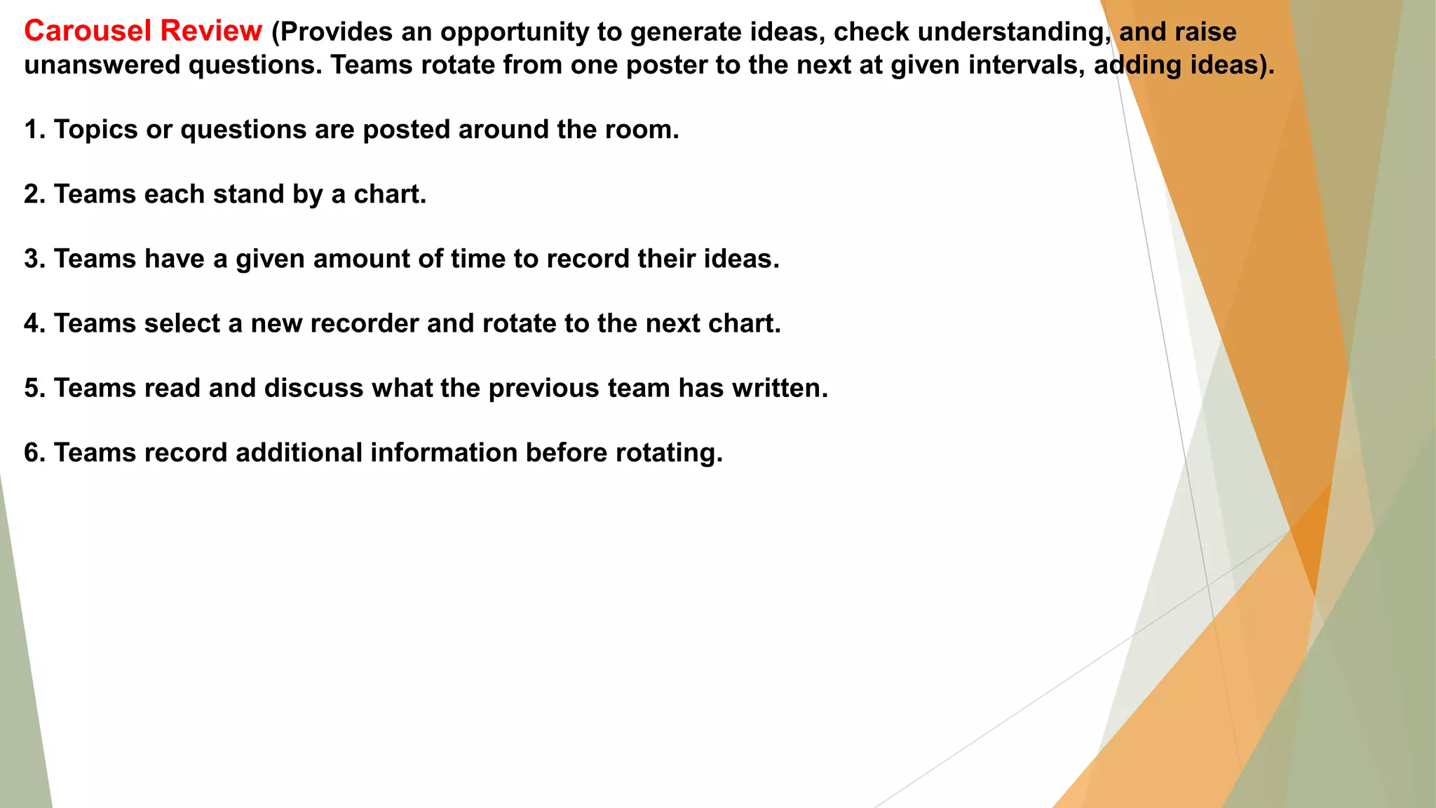 Carousel Review (Provides an opportunity to generate ideas, check understanding, and raise
unanswered questions. Teams rotate from one poster to the next at given intervals, adding ideas).
1. Topics or questions are posted around the room.
2. Teams each stand by a chart.
3. Teams have a given amount of time to record their ideas.
4. Teams select a new recorder and rotate to the next chart.
5. Teams read and discuss what the previous team has written.
6. Teams record additional information before rotating.
 