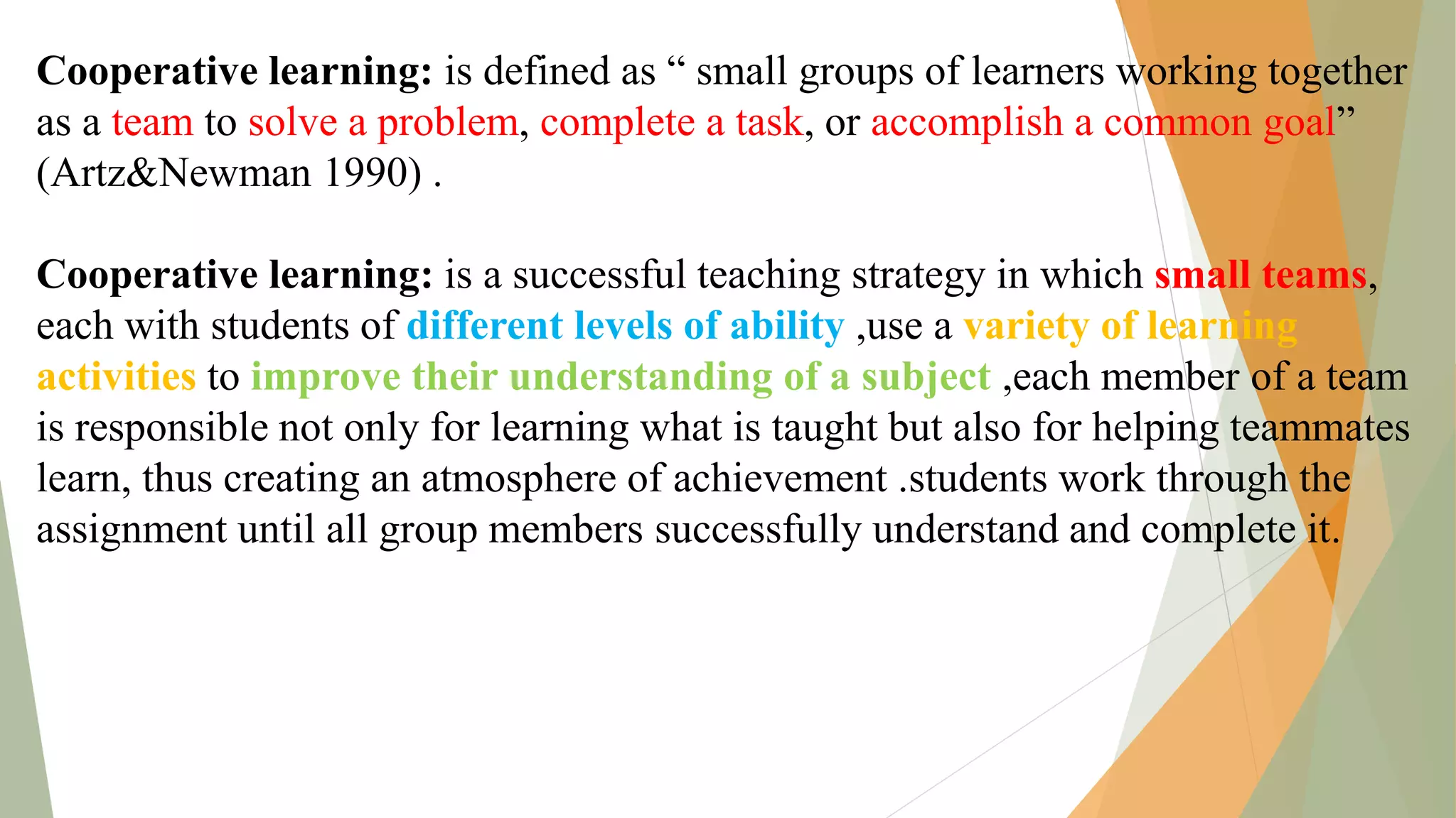 Cooperative learning: is defined as “ small groups of learners working together
as a team to solve a problem, complete a task, or accomplish a common goal”
(Artz&Newman 1990) .
Cooperative learning: is a successful teaching strategy in which small teams,
each with students of different levels of ability ,use a variety of learning
activities to improve their understanding of a subject ,each member of a team
is responsible not only for learning what is taught but also for helping teammates
learn, thus creating an atmosphere of achievement .students work through the
assignment until all group members successfully understand and complete it.
 