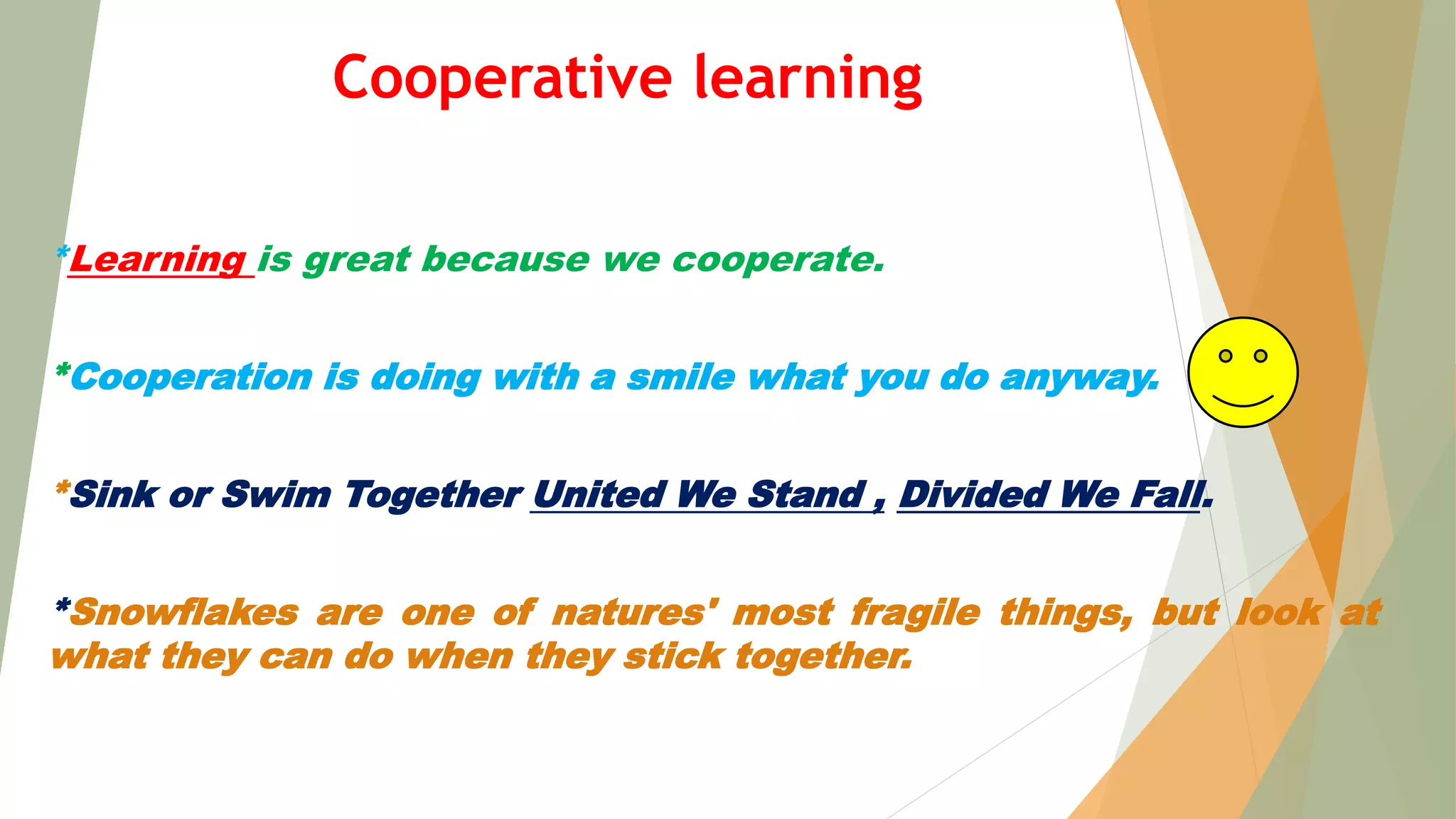 *Learning is great because we cooperate.
*Cooperation is doing with a smile what you do anyway.
*Sink or Swim Together United We Stand , Divided We Fall.
*Snowflakes are one of natures' most fragile things, but look at
what they can do when they stick together.
Cooperative learning
 