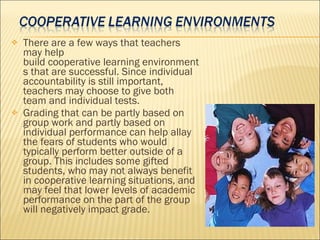 There are a few ways that teachers may help build cooperative learning environments that are successful. Since individual accountability is still important, teachers may choose to give both team and individual tests.  Grading that can be partly based on group work and partly based on individual performance can help allay the fears of students who would typically perform better outside of a group. This includes some gifted students, who may not always benefit in cooperative learning situations, and may feel that lower levels of academic performance on the part of the group will negatively impact grade.  