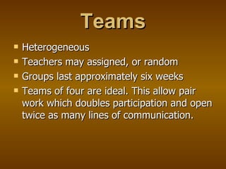 Teams Heterogeneous Teachers may assigned, or random Groups last approximately six weeks Teams of four are ideal. This allow pair work which doubles participation and open twice as many lines of communication. 