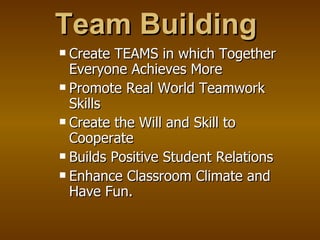 Team Building Create TEAMS in which Together Everyone Achieves More Promote Real World Teamwork Skills Create the Will and Skill to Cooperate Builds Positive Student Relations Enhance Classroom Climate and Have Fun. 
