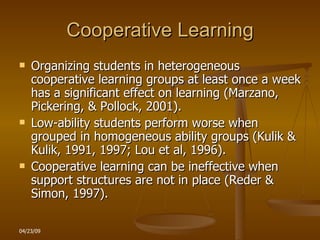 Cooperative Learning Organizing students in heterogeneous cooperative learning groups at least once a week has a significant effect on learning (Marzano, Pickering, & Pollock, 2001). Low-ability students perform worse when grouped in homogeneous ability groups (Kulik & Kulik, 1991, 1997; Lou et al, 1996). Cooperative learning can be ineffective when support structures are not in place (Reder & Simon, 1997). 