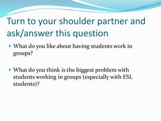 Turn to your shoulder partner and
ask/answer this question
 What do you like about having students work in
groups?
 What do you think is the biggest problem with
students working in groups (especially with ESL
students)?
 