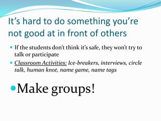 It’s hard to do something you’re
not good at in front of others
 If the students don’t think it’s safe, they won’t try to
talk or participate
 Classroom Activities: Ice-breakers, interviews, circle
talk, human knot, name game, name tags
Make groups!
 