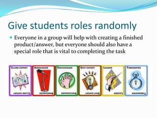 Give students roles randomly
 Everyone in a group will help with creating a finished
product/answer, but everyone should also have a
special role that is vital to completing the task
 