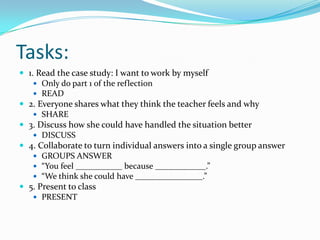 Tasks:
 1. Read the case study: I want to work by myself
 Only do part 1 of the reflection
 READ
 2. Everyone shares what they think the teacher feels and why
 SHARE
 3. Discuss how she could have handled the situation better
 DISCUSS
 4. Collaborate to turn individual answers into a single group answer
 GROUPS ANSWER
 “You feel ___________ because ____________.”
 “We think she could have ________________.”
 5. Present to class
 PRESENT
 