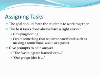Assigning Tasks
 The goal should force the students to work together
 The best tasks don’t always have a right answer
 Grouping/sorting
 Create something that requires shared work such as
making a comic book, a skit, or a poster
 Give prompts to help answer
 “The five things we learned were…”
 “Our groups idea is ….”
 