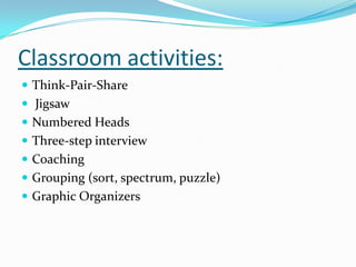 Classroom activities:
 Think-Pair-Share
 Jigsaw
 Numbered Heads
 Three-step interview
 Coaching
 Grouping (sort, spectrum, puzzle)
 Graphic Organizers
 