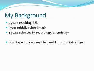 My Background
 5 years teaching ESL
 1 year middle school math
 4 years sciences (7-10, biology, chemistry)
 I can’t spell to save my life…and I’m a horrible singer
 
