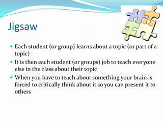 Jigsaw
 Each student (or group) learns about a topic (or part of a
topic)
 It is then each student (or groups) job to teach everyone
else in the class about their topic
 When you have to teach about something your brain is
forced to critically think about it so you can present it to
others
 