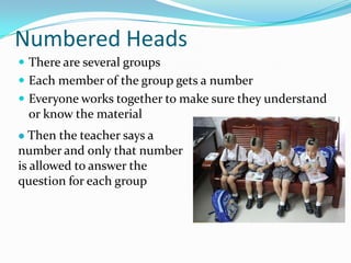 Numbered Heads
 There are several groups
 Each member of the group gets a number
 Everyone works together to make sure they understand
or know the material
 Then the teacher says a
number and only that number
is allowed to answer the
question for each group
 