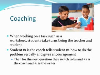 Coaching
 When working on a task such as a
worksheet, students take turns being the teacher and
student
 Student #1 is the coach tells student #2 how to do the
problem verbally and gives encouragement
 Then for the next question they switch roles and #2 is
the coach and #1 is the writer
 