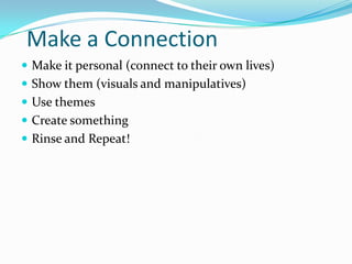 Make a Connection
 Make it personal (connect to their own lives)
 Show them (visuals and manipulatives)
 Use themes
 Create something
 Rinse and Repeat!
 