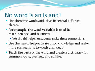 No word is an island?
 Use the same words and ideas in several different
classes
 For example, the word variable is used in
math, science, and business
 We should help the students make these connections
 Use themes to help activate prior knowledge and make
more connections to words and ideas
 Teach the parts of the word and create a dictionary for
common roots, prefixes, and suffixes
 