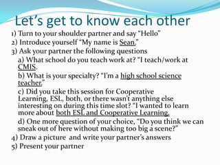 Let’s get to know each other
1) Turn to your shoulder partner and say “Hello”
2) Introduce yourself “My name is Sean.”
3) Ask your partner the following questions
a) What school do you teach work at? “I teach/work at
CMIS.
b) What is your specialty? “I’m a high school science
teacher.”
c) Did you take this session for Cooperative
Learning, ESL, both, or there wasn’t anything else
interesting on during this time slot? “I wanted to learn
more about both ESL and Cooperative Learning.
d) One more question of your choice, “Do you think we can
sneak out of here without making too big a scene?”
4) Draw a picture and write your partner’s answers
5) Present your partner
 